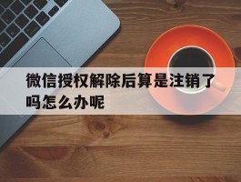 微信授权解除后算是注销了吗怎么办呢