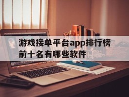 关于游戏接单平台app排行榜前十名有哪些软件的信息