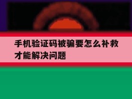 手机验证码被骗要怎么补救才能解决问题