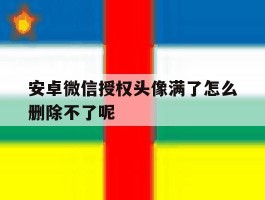 包含安卓微信授权头像满了怎么删除不了呢的词条