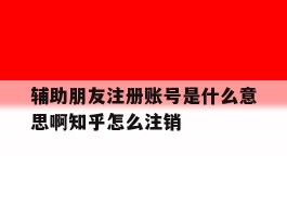 辅助朋友注册账号是什么意思啊知乎怎么注销的简单介绍