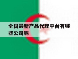 全国最新产品代理平台有哪些公司呢的简单介绍