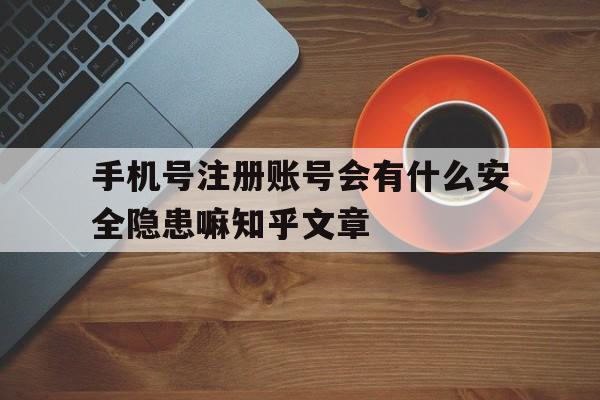 手机号注册账号会有什么安全隐患嘛知乎文章的简单介绍