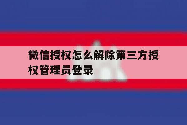 关于微信授权怎么解除第三方授权管理员登录的信息