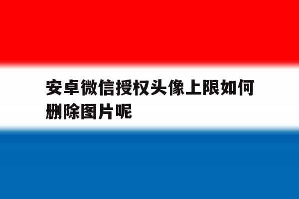 安卓微信授权头像上限如何删除图片呢的简单介绍 安卓微信授权头像上限如何删除图片呢的简单介绍