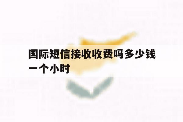 国际短信接收收费吗多少钱一个小时 国际短信接收收费吗多少钱一个小时