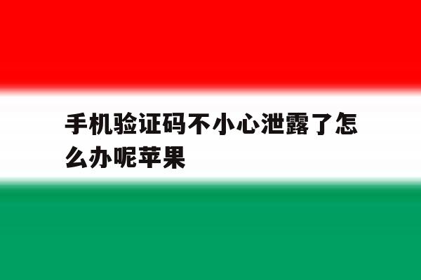 手机验证码不小心泄露了怎么办呢苹果 手机验证码不小心泄露了怎么办呢苹果