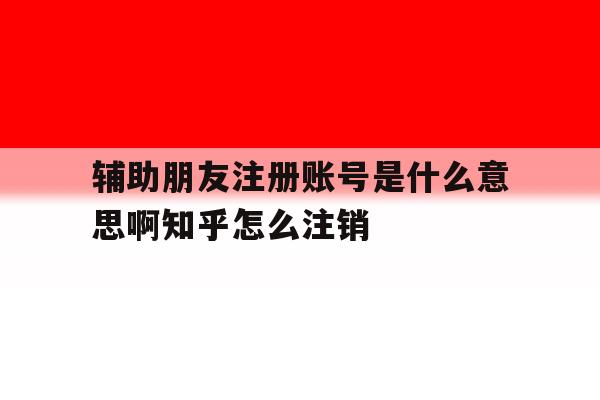 辅助朋友注册账号是什么意思啊知乎怎么注销的简单介绍