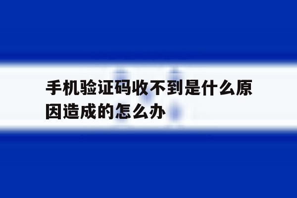 手机验证码收不到是什么原因造成的怎么办 手机验证码收不到是什么原因造成的怎么办