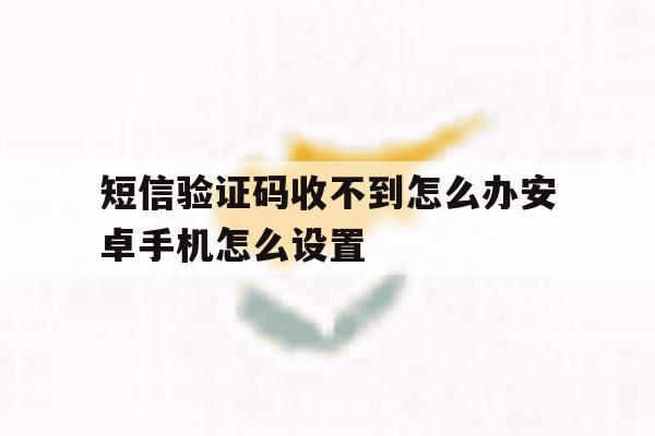 短信验证码收不到怎么办安卓手机怎么设置 短信验证码收不到怎么办安卓手机怎么设置