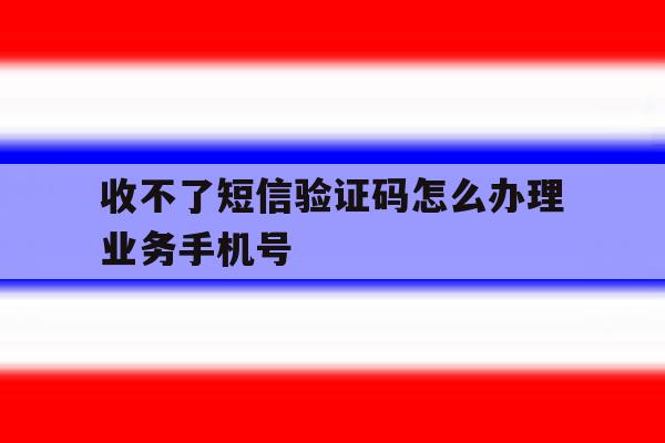 收不了短信验证码怎么办理业务手机号 收不了短信验证码怎么办理业务手机号