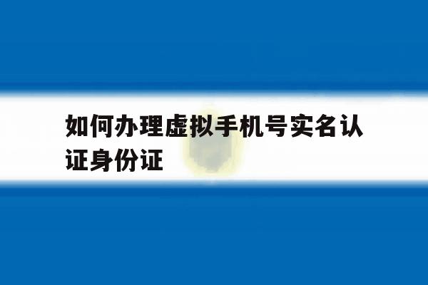 如何办理虚拟手机号实名认证身份证 如何办理虚拟手机号实名认证身份证