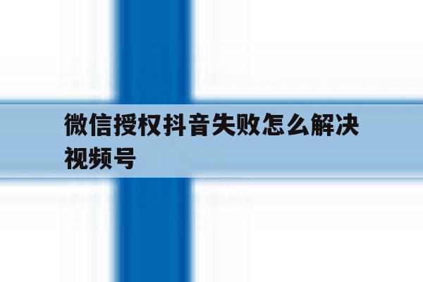 微信授权抖音失败怎么解决视频号 微信授权抖音失败怎么解决视频号