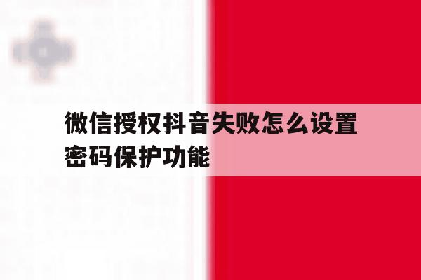 微信授权抖音失败怎么设置密码保护功能 微信授权抖音失败怎么设置密码保护功能