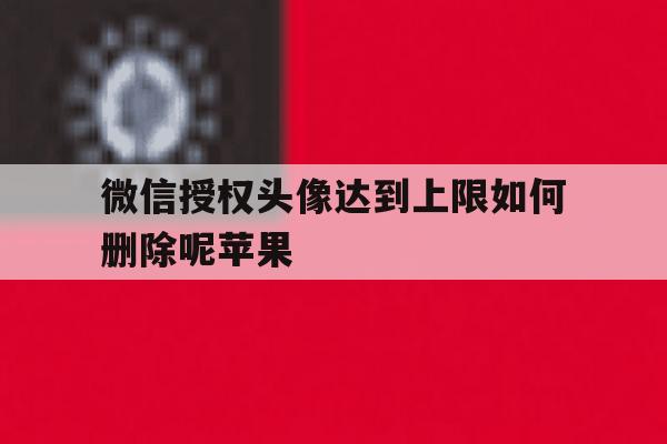 关于微信授权头像达到上限如何删除呢苹果的信息 关于微信授权头像达到上限如何删除呢苹果的信息