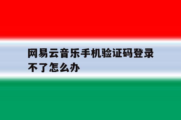 关于网易云音乐手机验证码登录不了怎么办的信息